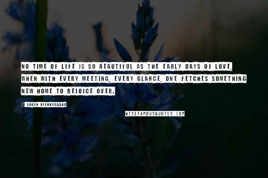 Soren Kierkegaard Quotes: No time of life is so beautiful as the early days of love, when with every meeting, every glance, one fetches something new home to rejoice over.