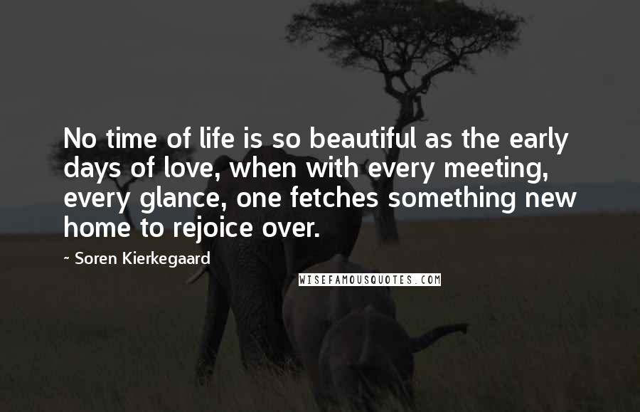 Soren Kierkegaard Quotes: No time of life is so beautiful as the early days of love, when with every meeting, every glance, one fetches something new home to rejoice over.