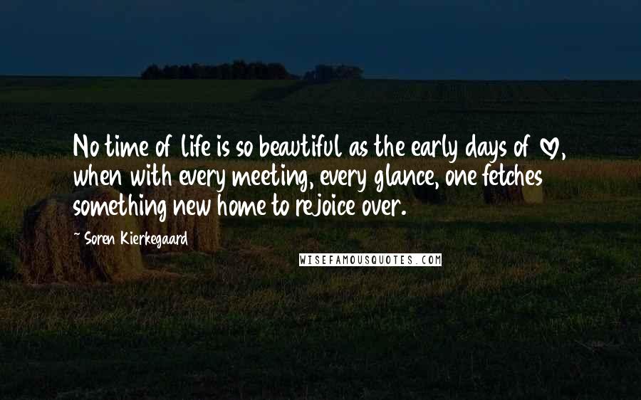 Soren Kierkegaard Quotes: No time of life is so beautiful as the early days of love, when with every meeting, every glance, one fetches something new home to rejoice over.