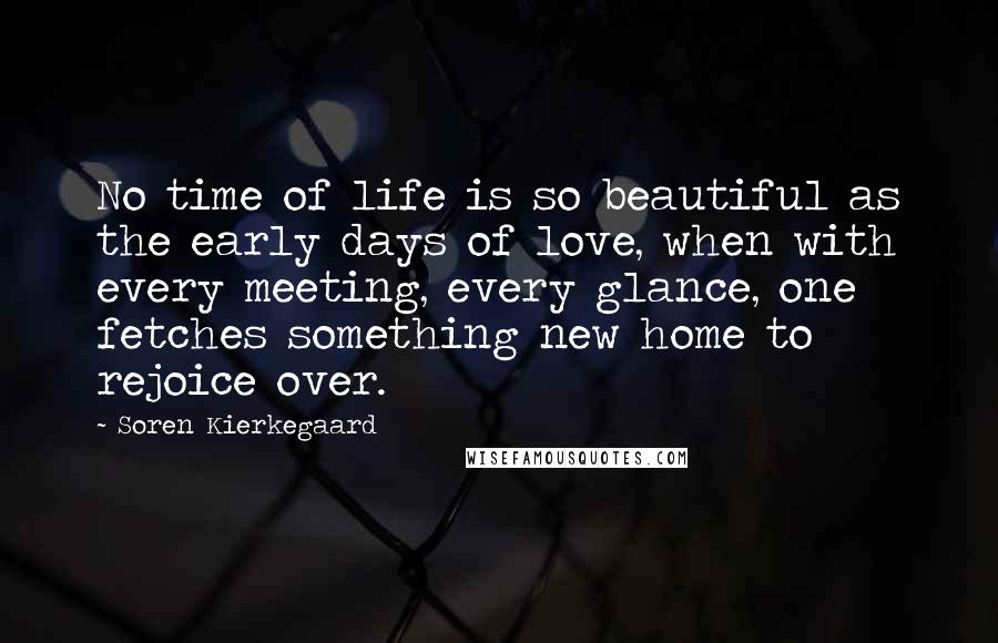 Soren Kierkegaard Quotes: No time of life is so beautiful as the early days of love, when with every meeting, every glance, one fetches something new home to rejoice over.