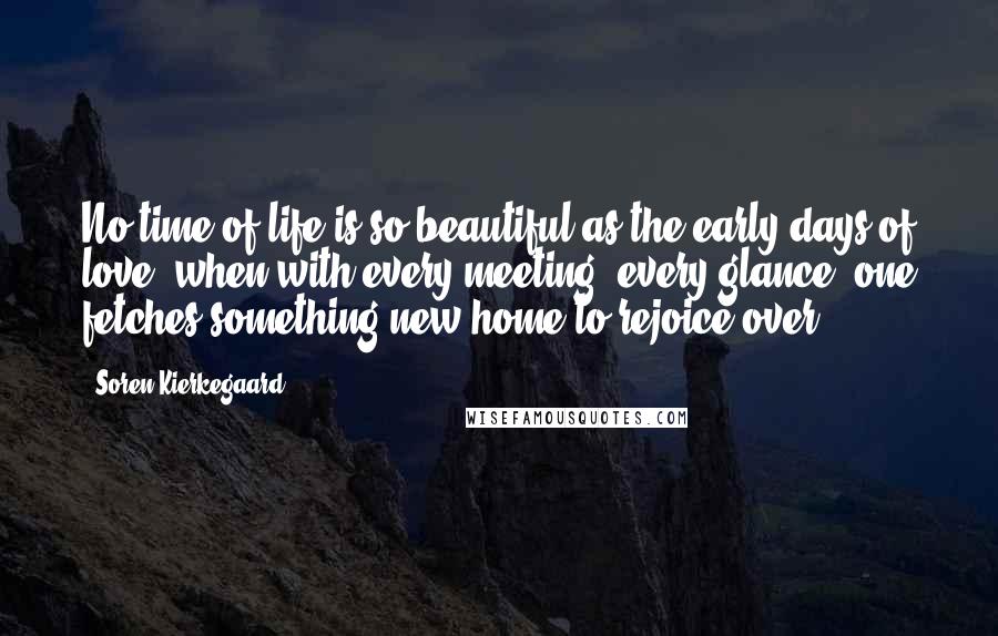 Soren Kierkegaard Quotes: No time of life is so beautiful as the early days of love, when with every meeting, every glance, one fetches something new home to rejoice over.
