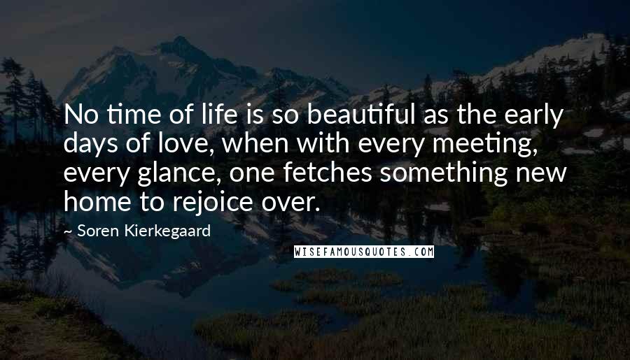 Soren Kierkegaard Quotes: No time of life is so beautiful as the early days of love, when with every meeting, every glance, one fetches something new home to rejoice over.