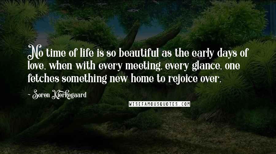 Soren Kierkegaard Quotes: No time of life is so beautiful as the early days of love, when with every meeting, every glance, one fetches something new home to rejoice over.