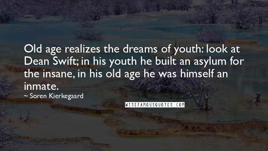 Soren Kierkegaard Quotes: Old age realizes the dreams of youth: look at Dean Swift; in his youth he built an asylum for the insane, in his old age he was himself an inmate.