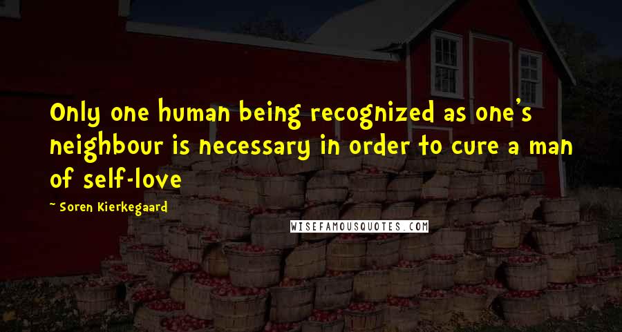 Soren Kierkegaard Quotes: Only one human being recognized as one's neighbour is necessary in order to cure a man of self-love