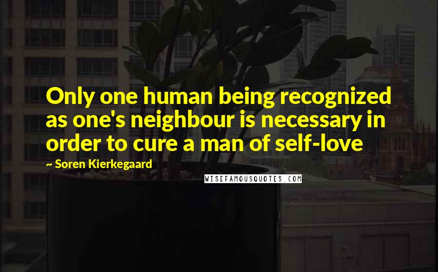 Soren Kierkegaard Quotes: Only one human being recognized as one's neighbour is necessary in order to cure a man of self-love