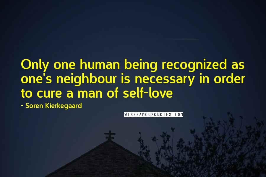 Soren Kierkegaard Quotes: Only one human being recognized as one's neighbour is necessary in order to cure a man of self-love