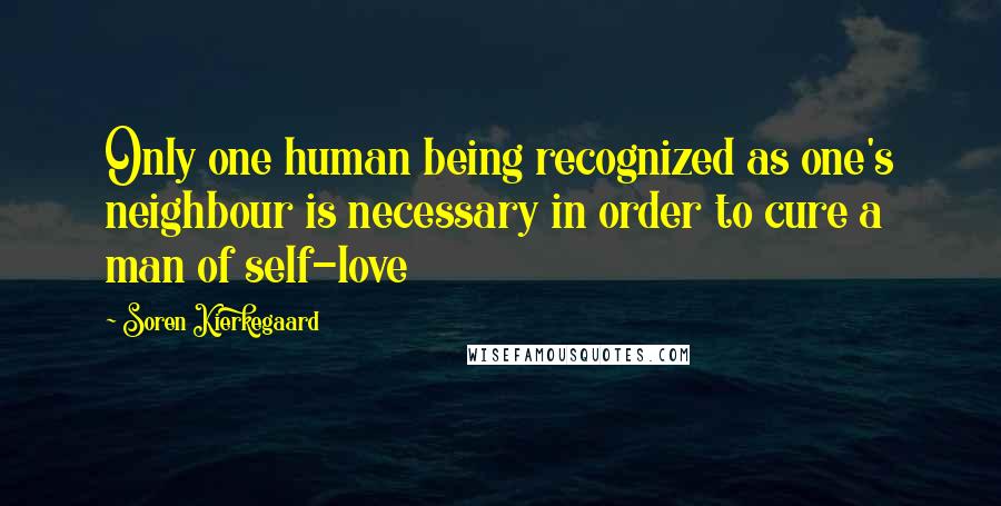 Soren Kierkegaard Quotes: Only one human being recognized as one's neighbour is necessary in order to cure a man of self-love