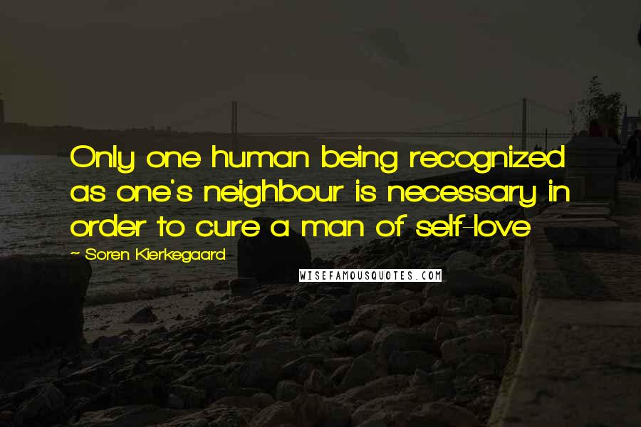 Soren Kierkegaard Quotes: Only one human being recognized as one's neighbour is necessary in order to cure a man of self-love