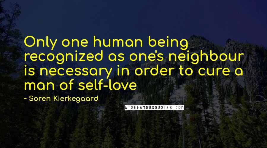 Soren Kierkegaard Quotes: Only one human being recognized as one's neighbour is necessary in order to cure a man of self-love