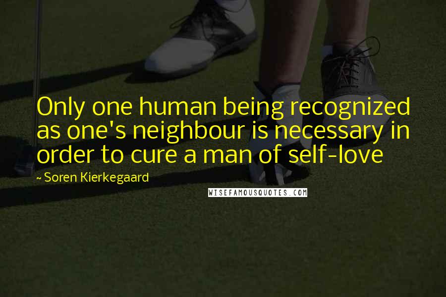 Soren Kierkegaard Quotes: Only one human being recognized as one's neighbour is necessary in order to cure a man of self-love