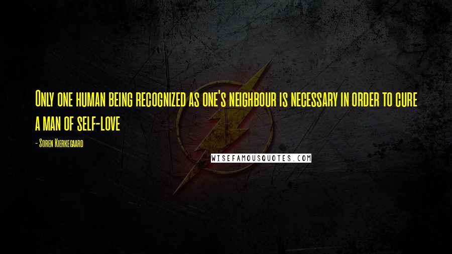 Soren Kierkegaard Quotes: Only one human being recognized as one's neighbour is necessary in order to cure a man of self-love