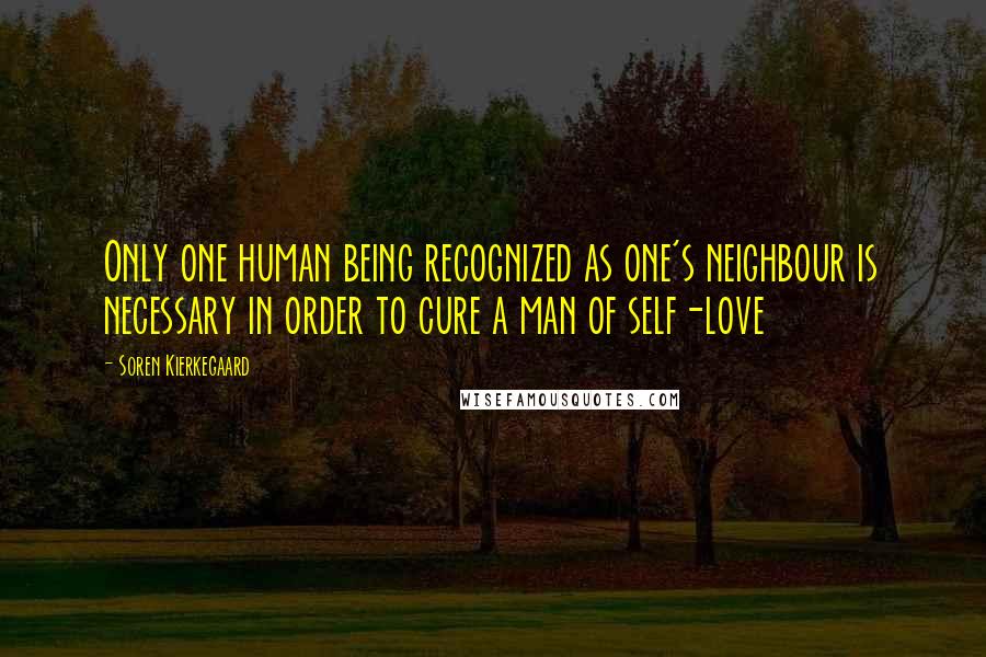 Soren Kierkegaard Quotes: Only one human being recognized as one's neighbour is necessary in order to cure a man of self-love