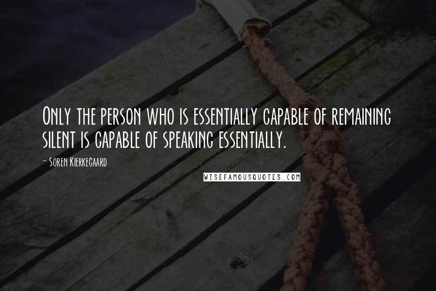 Soren Kierkegaard Quotes: Only the person who is essentially capable of remaining silent is capable of speaking essentially.