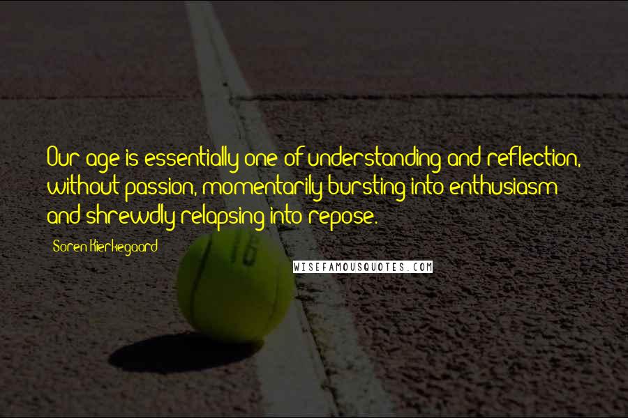 Soren Kierkegaard Quotes: Our age is essentially one of understanding and reflection, without passion, momentarily bursting into enthusiasm and shrewdly relapsing into repose.