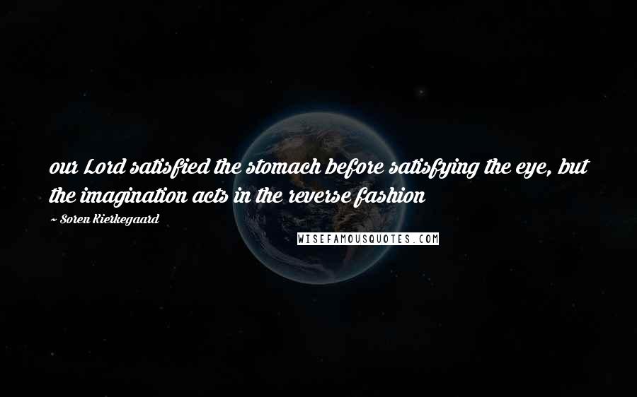 Soren Kierkegaard Quotes: our Lord satisfied the stomach before satisfying the eye, but the imagination acts in the reverse fashion
