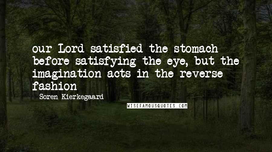 Soren Kierkegaard Quotes: our Lord satisfied the stomach before satisfying the eye, but the imagination acts in the reverse fashion