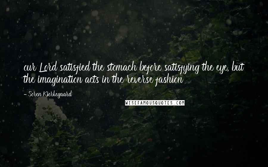 Soren Kierkegaard Quotes: our Lord satisfied the stomach before satisfying the eye, but the imagination acts in the reverse fashion