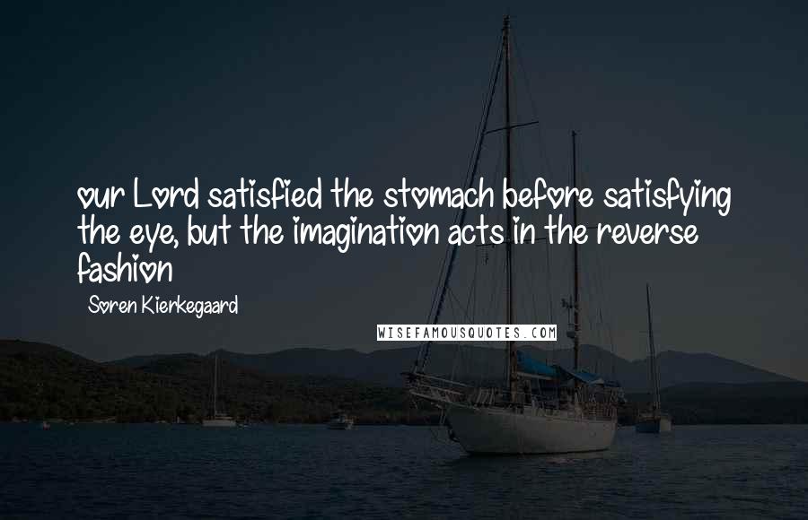Soren Kierkegaard Quotes: our Lord satisfied the stomach before satisfying the eye, but the imagination acts in the reverse fashion