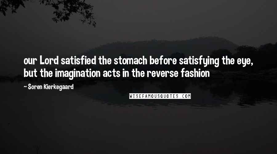 Soren Kierkegaard Quotes: our Lord satisfied the stomach before satisfying the eye, but the imagination acts in the reverse fashion