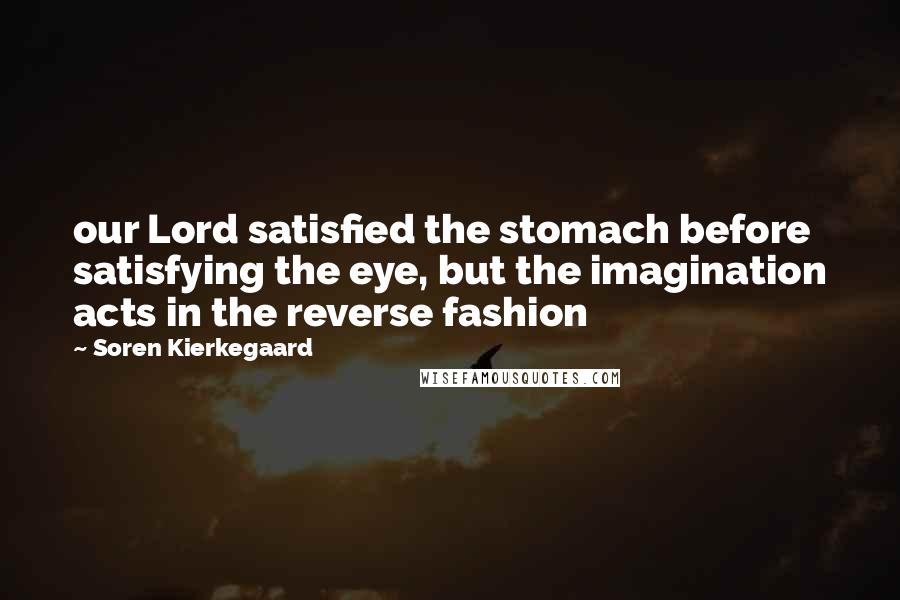 Soren Kierkegaard Quotes: our Lord satisfied the stomach before satisfying the eye, but the imagination acts in the reverse fashion