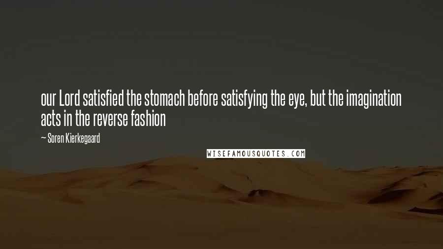 Soren Kierkegaard Quotes: our Lord satisfied the stomach before satisfying the eye, but the imagination acts in the reverse fashion