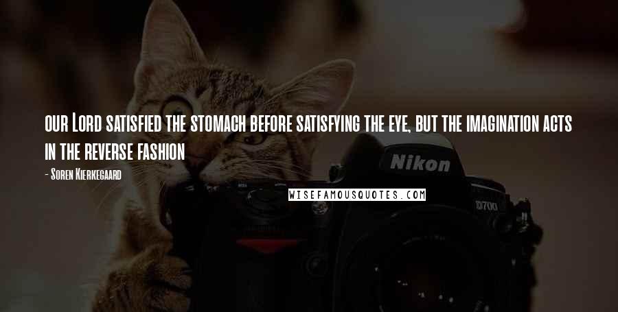 Soren Kierkegaard Quotes: our Lord satisfied the stomach before satisfying the eye, but the imagination acts in the reverse fashion