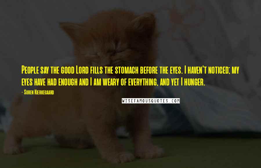Soren Kierkegaard Quotes: People say the good Lord fills the stomach before the eyes. I haven't noticed; my eyes have had enough and I am weary of everything, and yet I hunger.