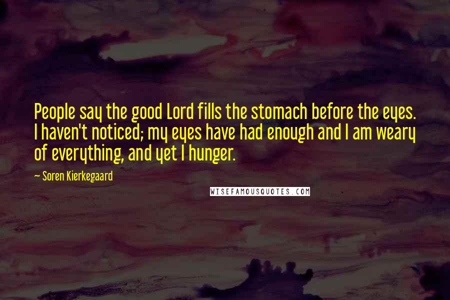 Soren Kierkegaard Quotes: People say the good Lord fills the stomach before the eyes. I haven't noticed; my eyes have had enough and I am weary of everything, and yet I hunger.
