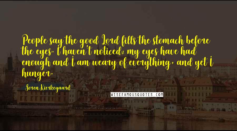 Soren Kierkegaard Quotes: People say the good Lord fills the stomach before the eyes. I haven't noticed; my eyes have had enough and I am weary of everything, and yet I hunger.