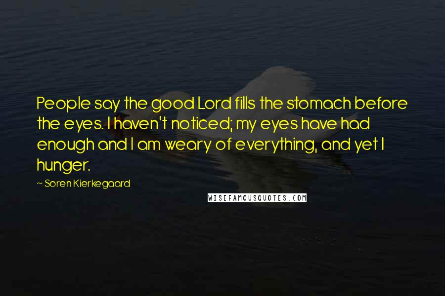 Soren Kierkegaard Quotes: People say the good Lord fills the stomach before the eyes. I haven't noticed; my eyes have had enough and I am weary of everything, and yet I hunger.