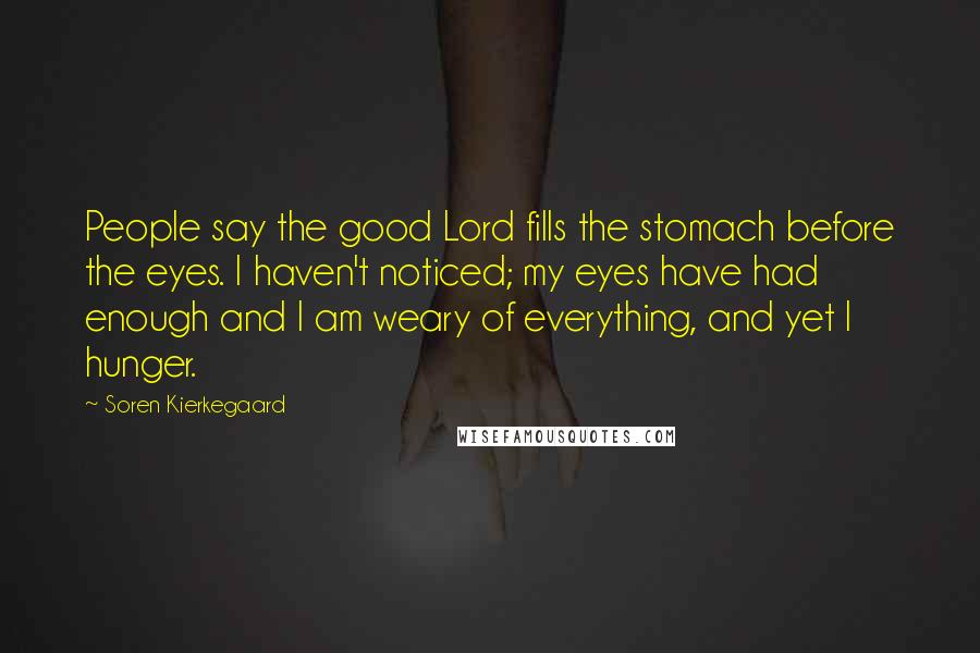 Soren Kierkegaard Quotes: People say the good Lord fills the stomach before the eyes. I haven't noticed; my eyes have had enough and I am weary of everything, and yet I hunger.