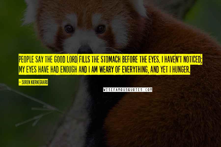 Soren Kierkegaard Quotes: People say the good Lord fills the stomach before the eyes. I haven't noticed; my eyes have had enough and I am weary of everything, and yet I hunger.