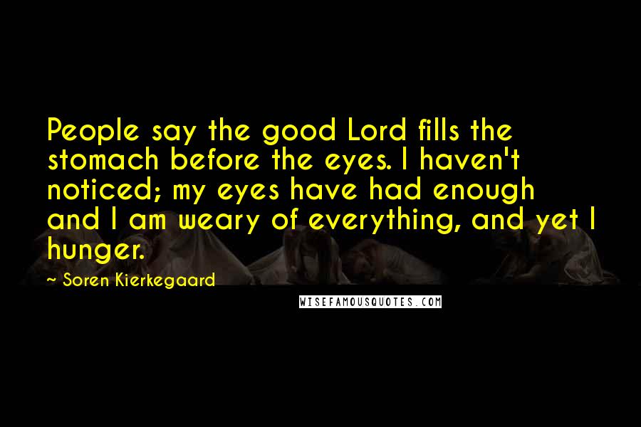Soren Kierkegaard Quotes: People say the good Lord fills the stomach before the eyes. I haven't noticed; my eyes have had enough and I am weary of everything, and yet I hunger.
