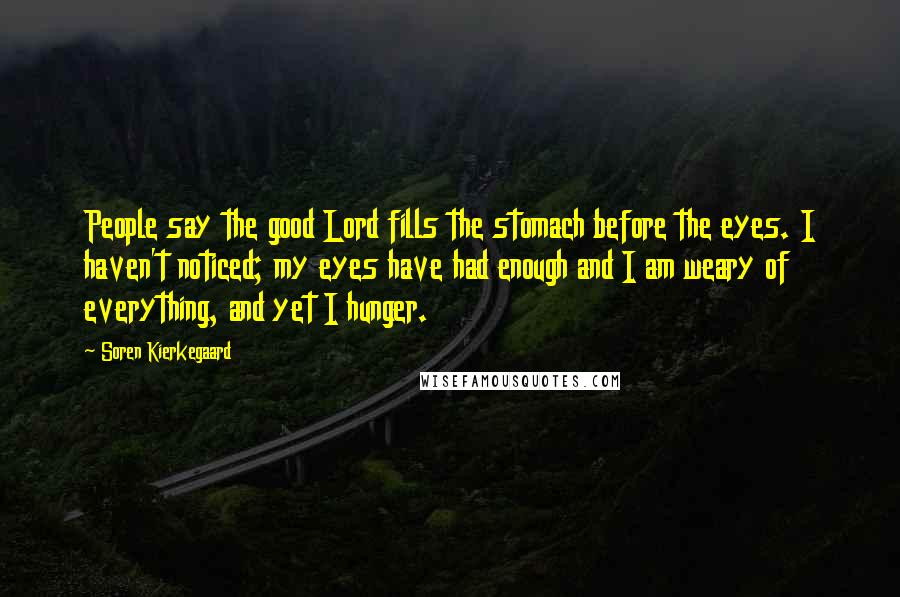 Soren Kierkegaard Quotes: People say the good Lord fills the stomach before the eyes. I haven't noticed; my eyes have had enough and I am weary of everything, and yet I hunger.