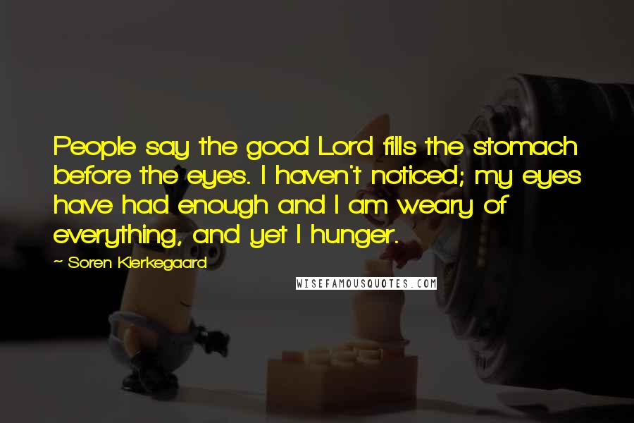 Soren Kierkegaard Quotes: People say the good Lord fills the stomach before the eyes. I haven't noticed; my eyes have had enough and I am weary of everything, and yet I hunger.