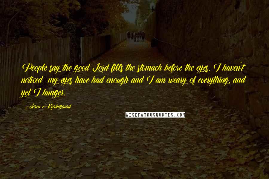 Soren Kierkegaard Quotes: People say the good Lord fills the stomach before the eyes. I haven't noticed; my eyes have had enough and I am weary of everything, and yet I hunger.