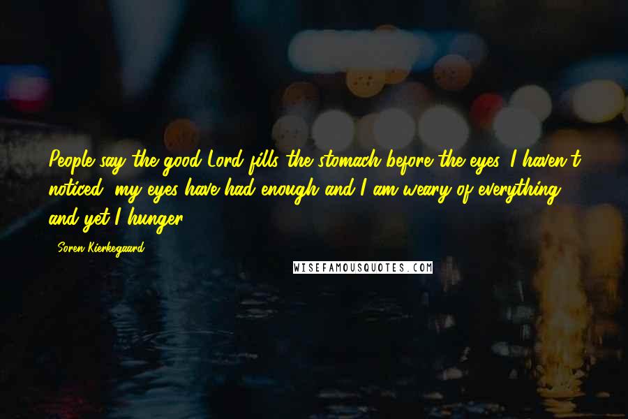 Soren Kierkegaard Quotes: People say the good Lord fills the stomach before the eyes. I haven't noticed; my eyes have had enough and I am weary of everything, and yet I hunger.
