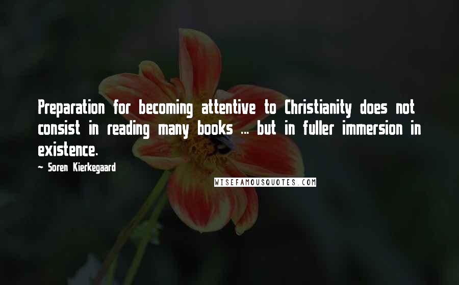 Soren Kierkegaard Quotes: Preparation for becoming attentive to Christianity does not consist in reading many books ... but in fuller immersion in existence.