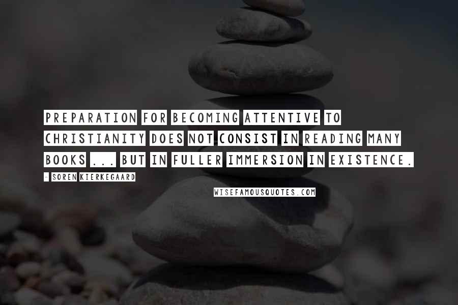 Soren Kierkegaard Quotes: Preparation for becoming attentive to Christianity does not consist in reading many books ... but in fuller immersion in existence.