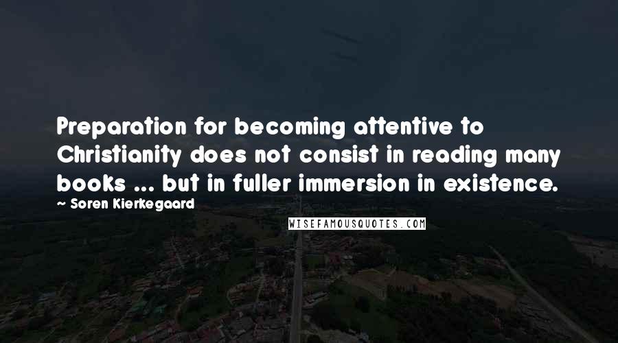 Soren Kierkegaard Quotes: Preparation for becoming attentive to Christianity does not consist in reading many books ... but in fuller immersion in existence.