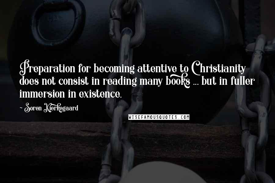 Soren Kierkegaard Quotes: Preparation for becoming attentive to Christianity does not consist in reading many books ... but in fuller immersion in existence.