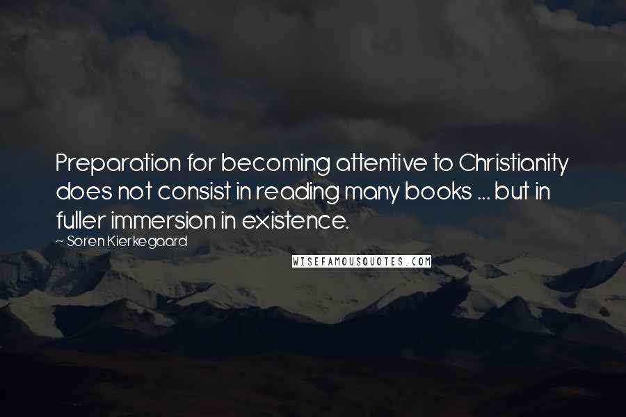 Soren Kierkegaard Quotes: Preparation for becoming attentive to Christianity does not consist in reading many books ... but in fuller immersion in existence.