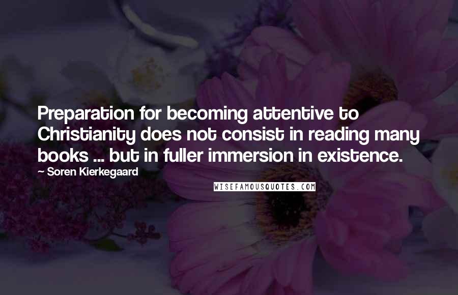 Soren Kierkegaard Quotes: Preparation for becoming attentive to Christianity does not consist in reading many books ... but in fuller immersion in existence.