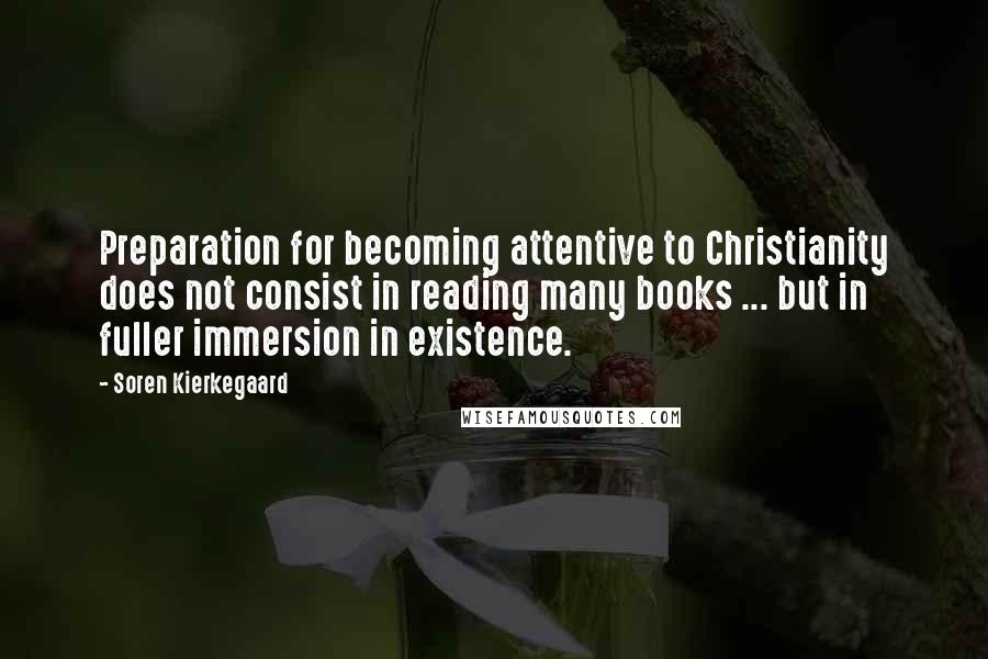 Soren Kierkegaard Quotes: Preparation for becoming attentive to Christianity does not consist in reading many books ... but in fuller immersion in existence.