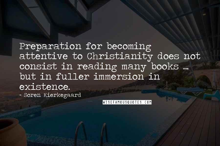 Soren Kierkegaard Quotes: Preparation for becoming attentive to Christianity does not consist in reading many books ... but in fuller immersion in existence.