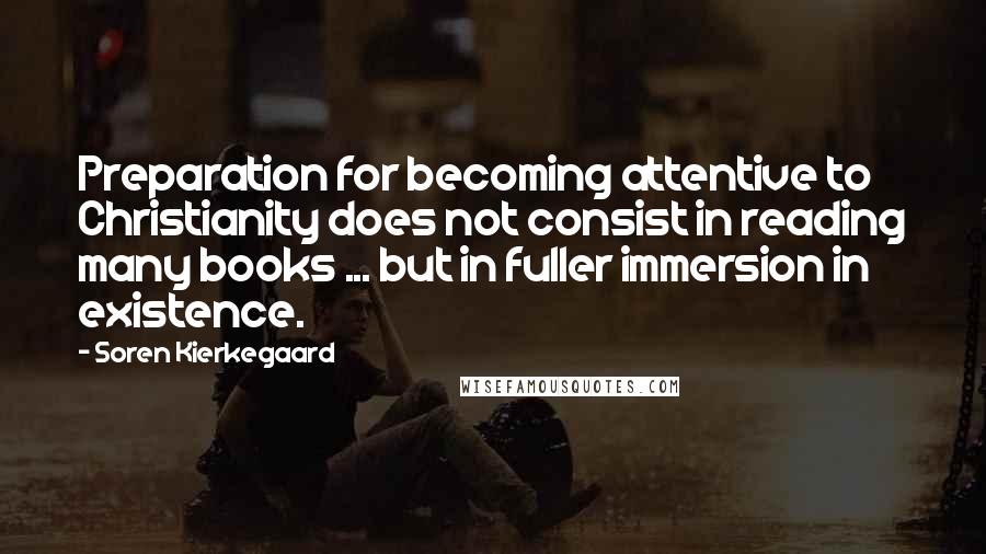 Soren Kierkegaard Quotes: Preparation for becoming attentive to Christianity does not consist in reading many books ... but in fuller immersion in existence.