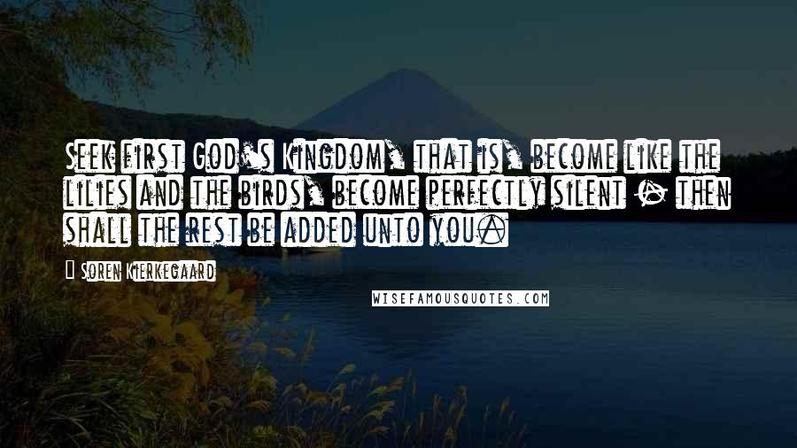 Soren Kierkegaard Quotes: Seek first God's Kingdom, that is, become like the lilies and the birds, become perfectly silent - then shall the rest be added unto you.