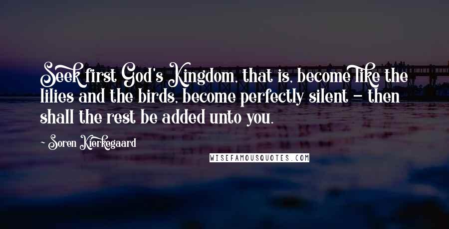 Soren Kierkegaard Quotes: Seek first God's Kingdom, that is, become like the lilies and the birds, become perfectly silent - then shall the rest be added unto you.