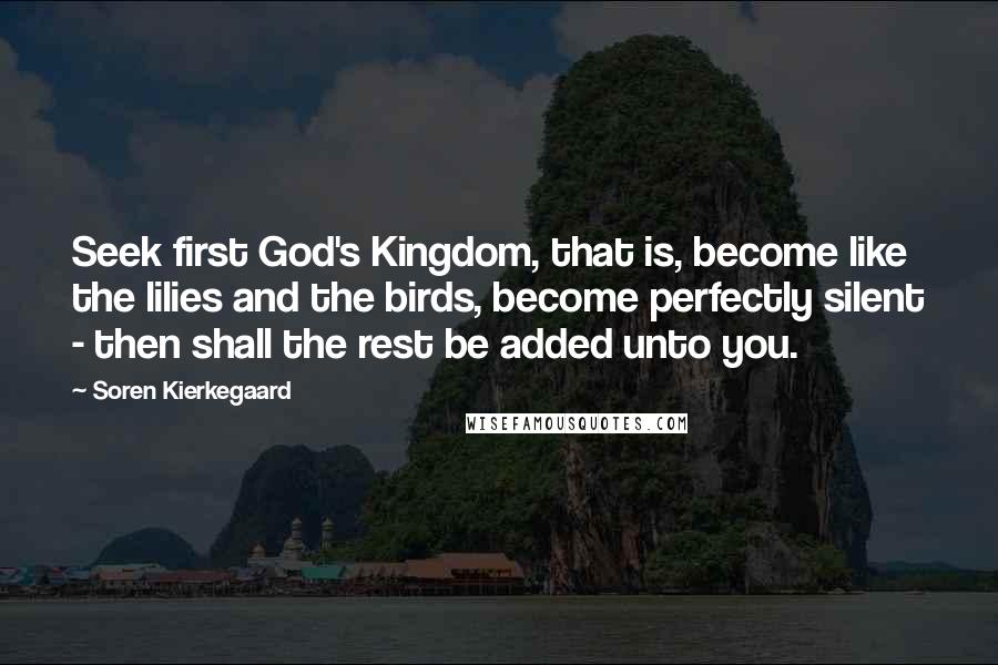 Soren Kierkegaard Quotes: Seek first God's Kingdom, that is, become like the lilies and the birds, become perfectly silent - then shall the rest be added unto you.